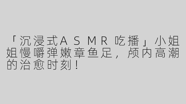 「沉浸式ASMR吃播」小姐姐慢嚼弹嫩章鱼足，颅内高潮的治愈时刻！