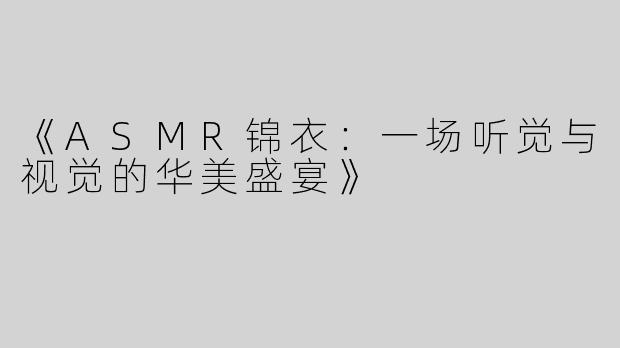 《ASMR锦衣：一场听觉与视觉的华美盛宴》