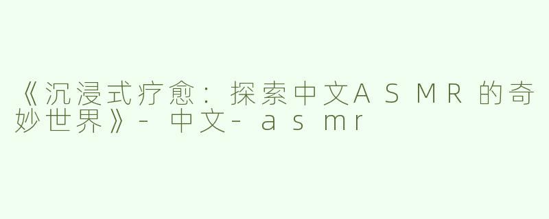 《沉浸式疗愈：探索中文ASMR的奇妙世界》-中文-asmr
