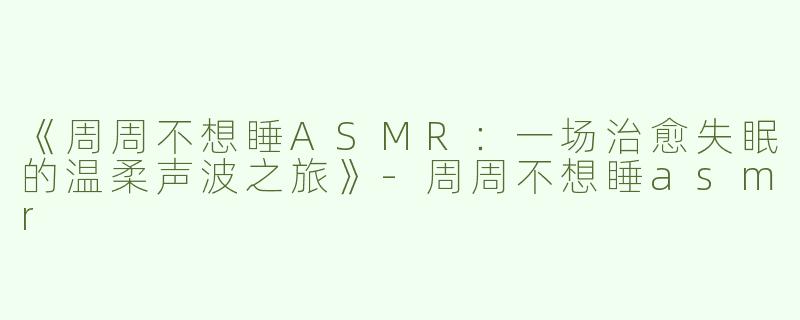 《周周不想睡ASMR：一场治愈失眠的温柔声波之旅》-周周不想睡asmr