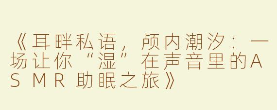 《耳畔私语，颅内潮汐：一场让你“湿”在声音里的ASMR助眠之旅》