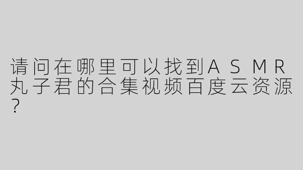 请问在哪里可以找到ASMR丸子君的合集视频百度云资源？