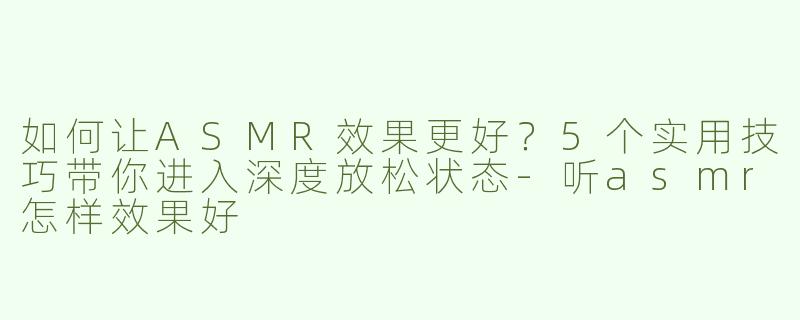 如何让ASMR效果更好？5个实用技巧带你进入深度放松状态-听asmr怎样效果好
