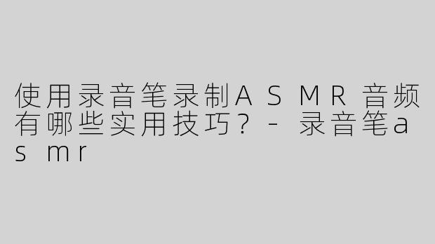 使用录音笔录制ASMR音频有哪些实用技巧？