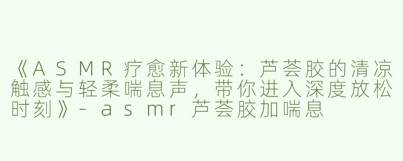 《ASMR疗愈新体验：芦荟胶的清凉触感与轻柔喘息声，带你进入深度放松时刻》-asmr芦荟胶加喘息