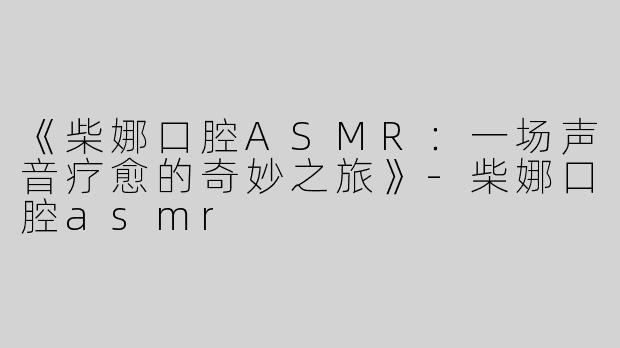 《柴娜口腔ASMR：一场声音疗愈的奇妙之旅》-柴娜口腔asmr