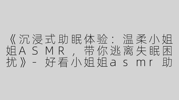 《沉浸式助眠体验：温柔小姐姐ASMR，带你逃离失眠困扰》-好看小姐姐asmr助眠