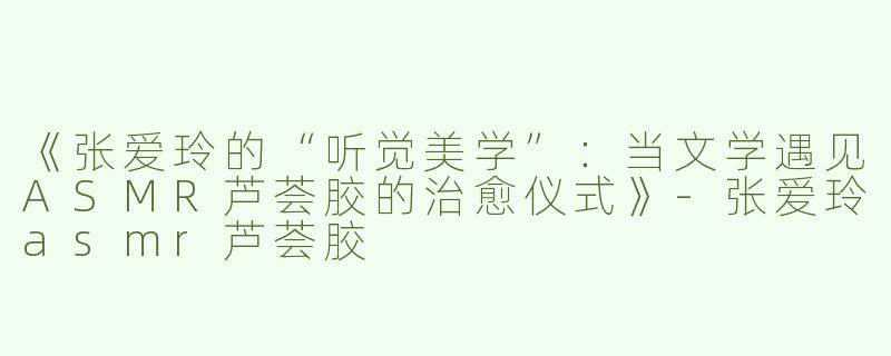 《张爱玲的“听觉美学”：当文学遇见ASMR芦荟胶的治愈仪式》