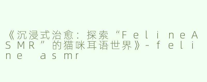 《沉浸式治愈：探索“FelineASMR”的猫咪耳语世界》