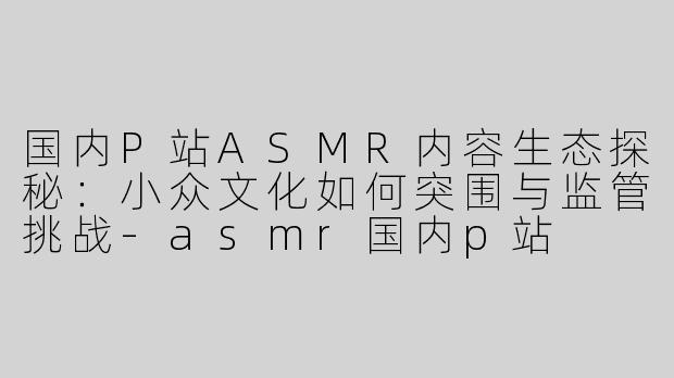 国内P站ASMR内容生态探秘：小众文化如何突围与监管挑战-asmr国内p站
