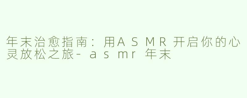 年末治愈指南：用ASMR开启你的心灵放松之旅-asmr年末
