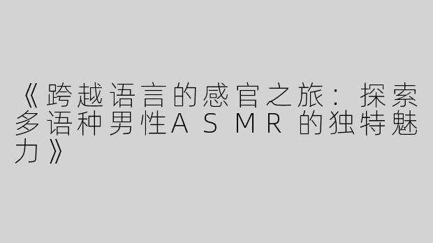 《跨越语言的感官之旅：探索多语种男性ASMR的独特魅力》