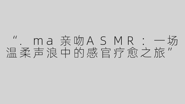 “.ma亲吻ASMR：一场温柔声浪中的感官疗愈之旅”