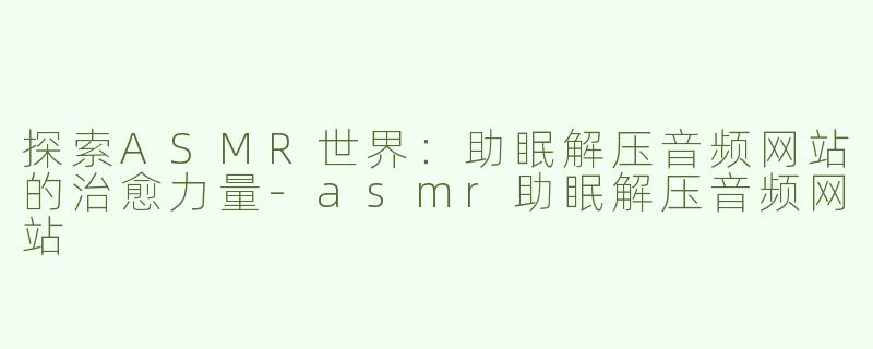 探索ASMR世界：助眠解压音频网站的治愈力量-asmr助眠解压音频网站