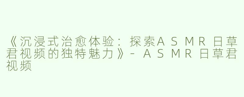 《沉浸式治愈体验：探索ASMR日草君视频的独特魅力》