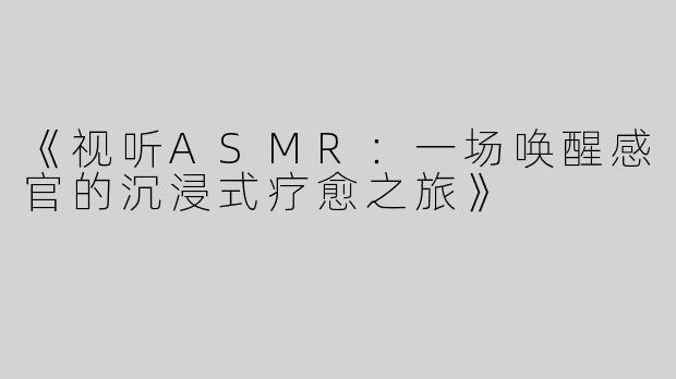 《视听ASMR：一场唤醒感官的沉浸式疗愈之旅》