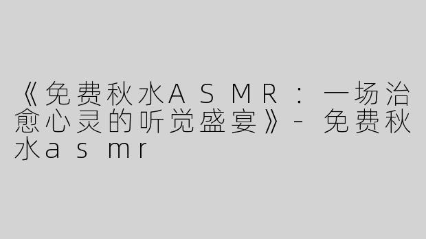 《免费秋水ASMR：一场治愈心灵的听觉盛宴》-免费秋水asmr