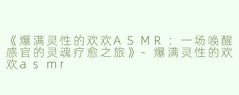 《爆满灵性的欢欢ASMR：一场唤醒感官的灵魂疗愈之旅》-爆满灵性的欢欢asmr