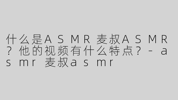 什么是ASMR麦叔ASMR？他的视频有什么特点？