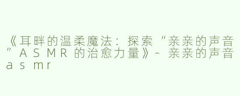 《耳畔的温柔魔法：探索“亲亲的声音”ASMR的治愈力量》-亲亲的声音asmr