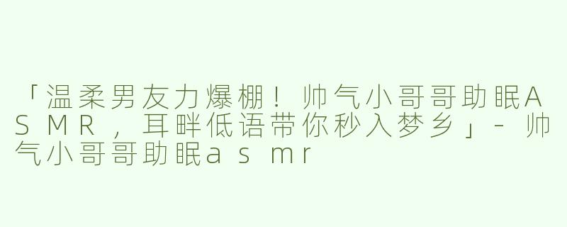 「温柔男友力爆棚！帅气小哥哥助眠ASMR，耳畔低语带你秒入梦乡」