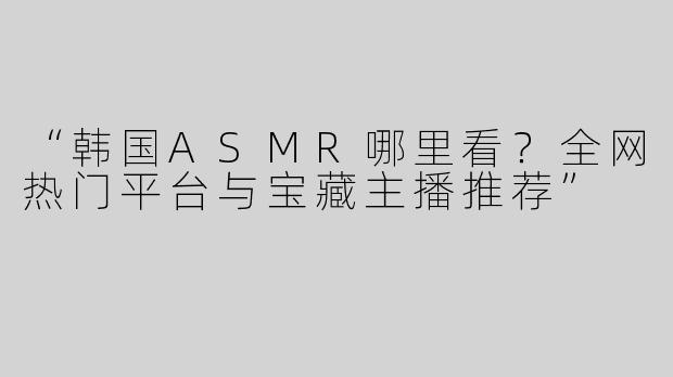 “韩国ASMR哪里看？全网热门平台与宝藏主播推荐”