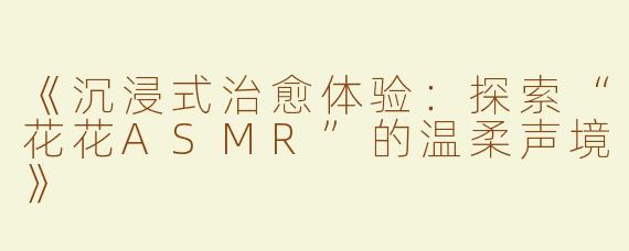 《沉浸式治愈体验：探索“花花ASMR”的温柔声境》