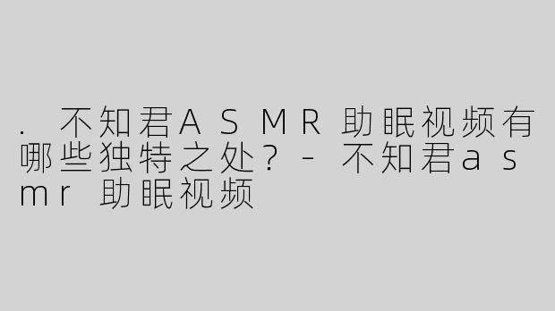 .不知君ASMR助眠视频有哪些独特之处？