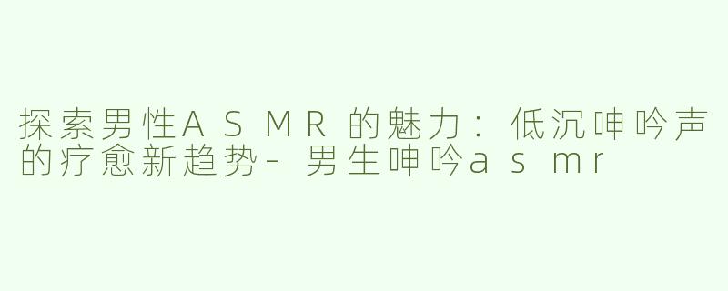 探索男性ASMR的魅力：低沉呻吟声的疗愈新趋势-男生呻吟asmr