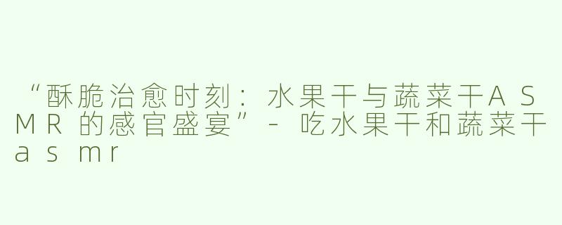 “酥脆治愈时刻：水果干与蔬菜干ASMR的感官盛宴”-吃水果干和蔬菜干asmr
