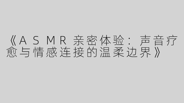 《ASMR亲密体验：声音疗愈与情感连接的温柔边界》