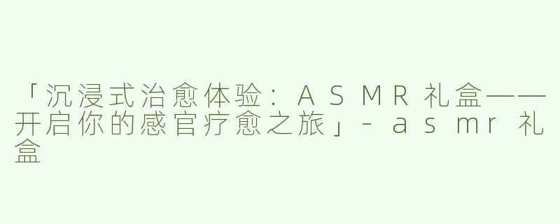 「沉浸式治愈体验：ASMR礼盒——开启你的感官疗愈之旅」-asmr礼盒