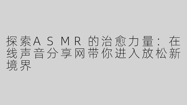 探索ASMR的治愈力量：在线声音分享网带你进入放松新境界