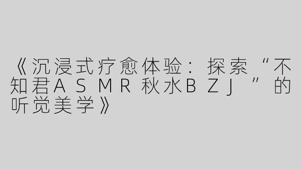 《沉浸式疗愈体验：探索“不知君ASMR秋水BZJ”的听觉美学》
