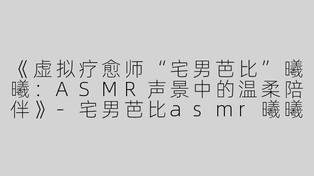 《虚拟疗愈师“宅男芭比”曦曦：ASMR声景中的温柔陪伴》