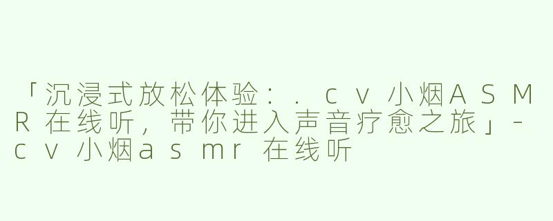 「沉浸式放松体验：.cv小烟ASMR在线听，带你进入声音疗愈之旅」-cv小烟asmr在线听
