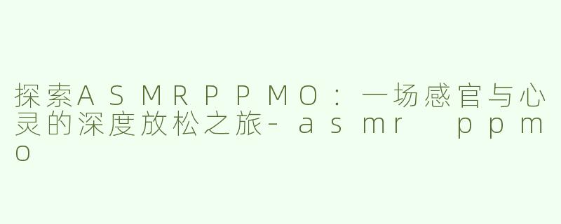 探索ASMRPPMO：一场感官与心灵的深度放松之旅-asmr ppmo