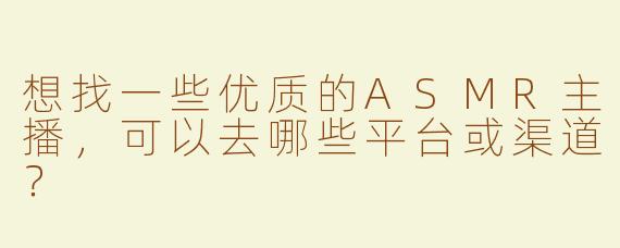 想找一些优质的ASMR主播，可以去哪些平台或渠道？
