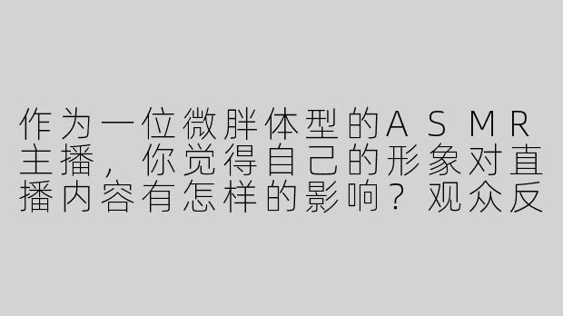 作为一位微胖体型的ASMR主播，你觉得自己的形象对直播内容有怎样的影响？观众反馈如何？