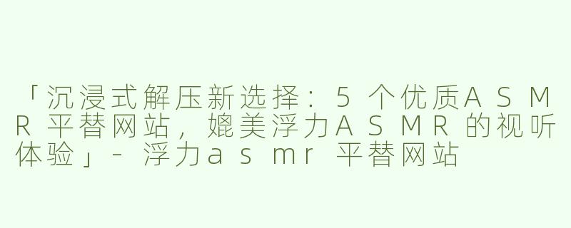 「沉浸式解压新选择：5个优质ASMR平替网站，媲美浮力ASMR的视听体验」-浮力asmr平替网站