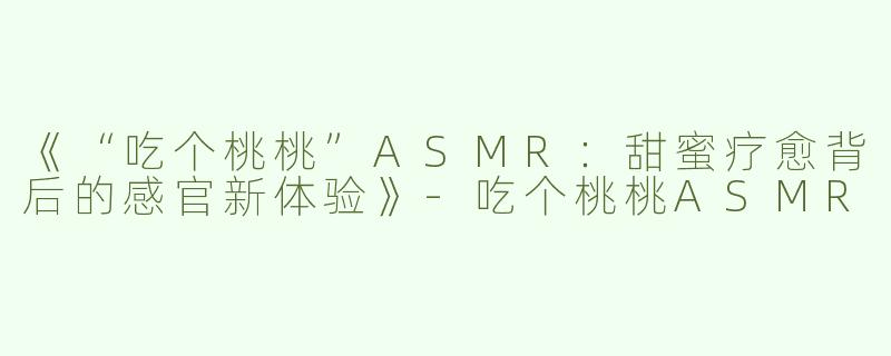 《“吃个桃桃”ASMR：甜蜜疗愈背后的感官新体验》-吃个桃桃ASMR