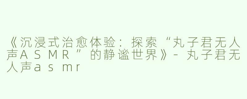 《沉浸式治愈体验：探索“丸子君无人声ASMR”的静谧世界》-丸子君无人声asmr