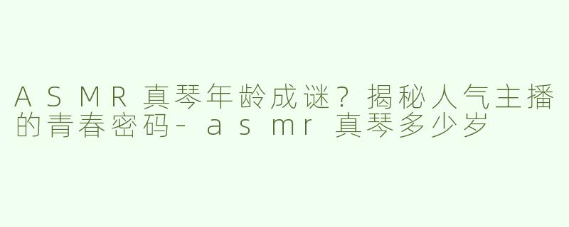 ASMR真琴年龄成谜？揭秘人气主播的青春密码-asmr真琴多少岁