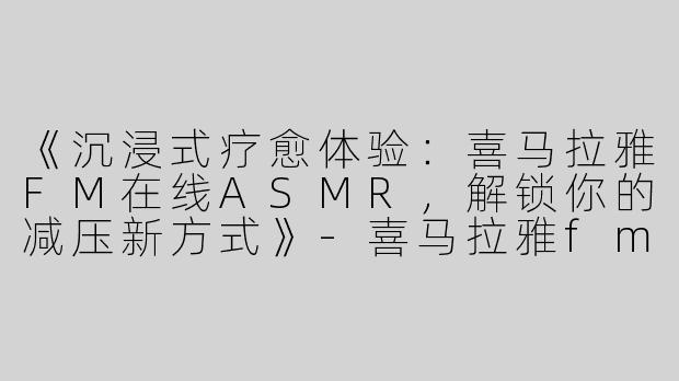 《沉浸式疗愈体验：喜马拉雅FM在线ASMR，解锁你的减压新方式》
