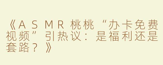 《ASMR桃桃“办卡免费视频”引热议：是福利还是套路？》