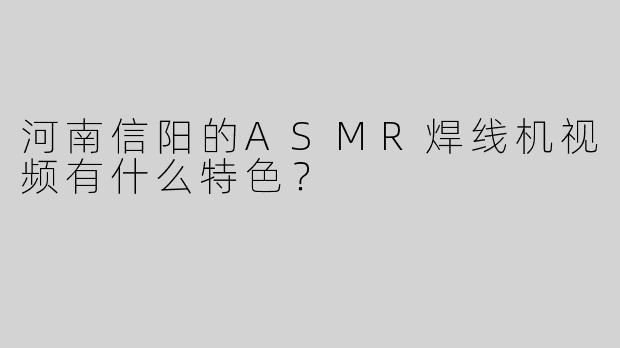 河南信阳的ASMR焊线机视频有什么特色？