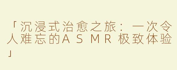 「沉浸式治愈之旅：一次令人难忘的ASMR极致体验」