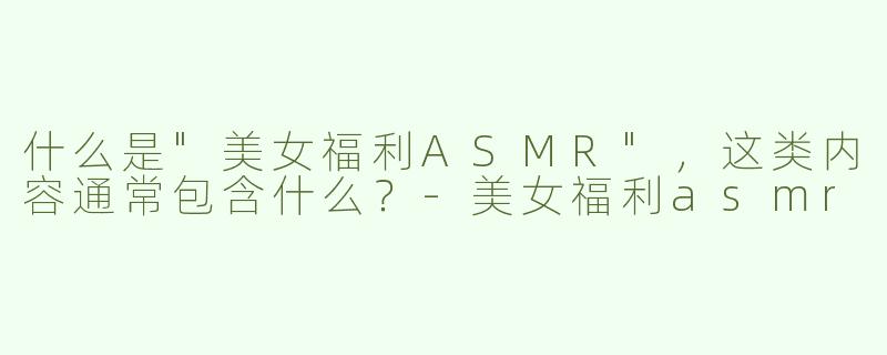 什么是"美女福利ASMR"，这类内容通常包含什么？