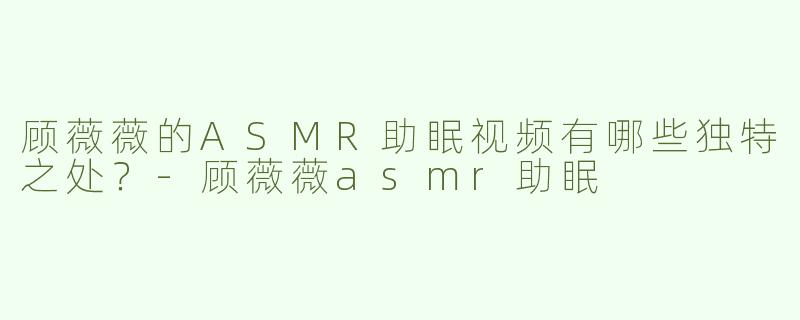 顾薇薇的ASMR助眠视频有哪些独特之处？