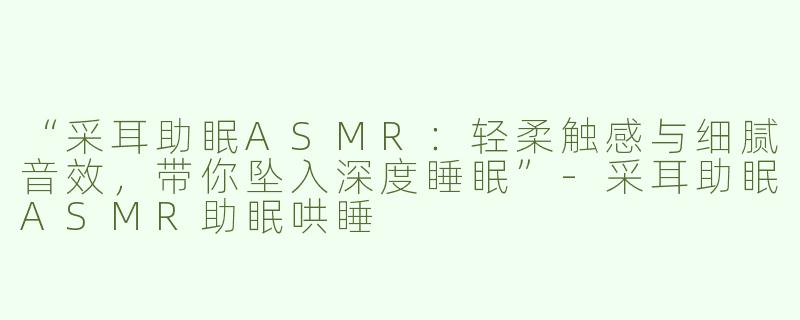“采耳助眠ASMR：轻柔触感与细腻音效，带你坠入深度睡眠”-采耳助眠ASMR助眠哄睡